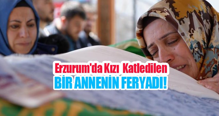 Erzurum’da kızı vahşice katledilen bir annenin feryadı!