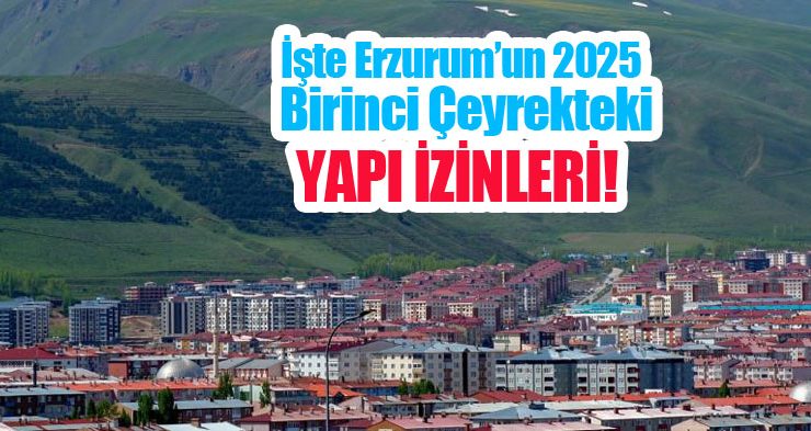İşte Erzurum’un 2025 birinci çeyrekteki yapı izinleri!