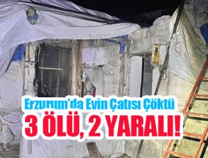 Erzurum’da evin çatısı çöktü: 3 ölü, 2 yaralı!