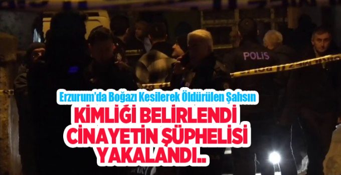 Erzurum’da boğazı kesilerek öldürülen şahsın kimliği belirlendi, cinayetin şüphelisi yakalandı..