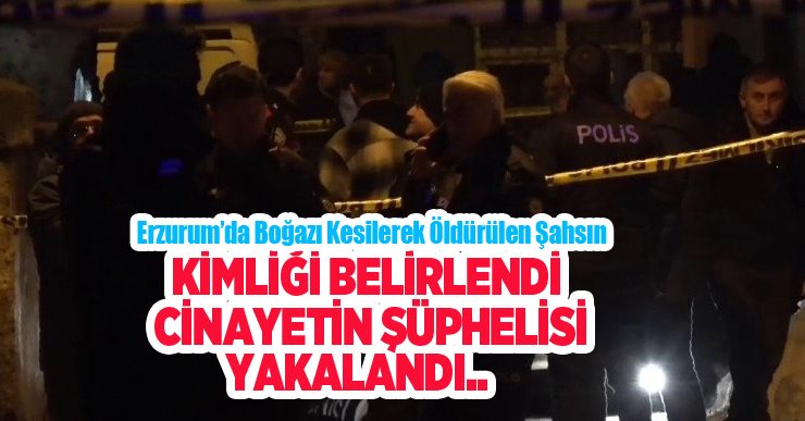 Erzurum’da boğazı kesilerek öldürülen şahsın kimliği belirlendi, cinayetin şüphelisi yakalandı..