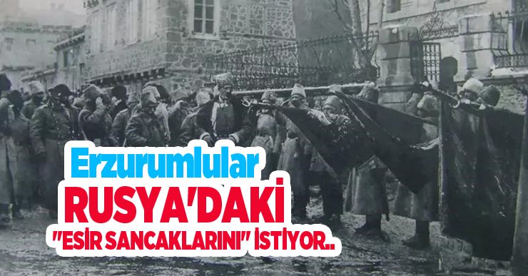 Erzurumlular Rusya’daki “esir sancaklarını” istiyor…