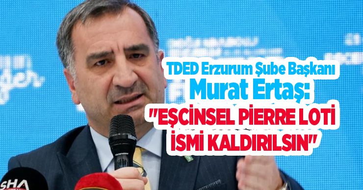 TDED Erzurum Şube Başkanı Murat Ertaş: “Eşcinsel Pierre Loti İsmi kaldırılsın”