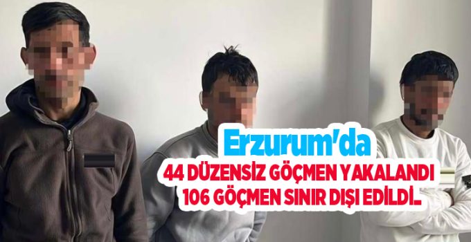 Erzurum’da 44 düzensiz göçmen yakalandı, 106 göçmen sınır dışı edildi..